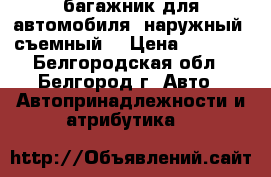 багажник для автомобиля, наружный, съемный. › Цена ­ 1 000 - Белгородская обл., Белгород г. Авто » Автопринадлежности и атрибутика   